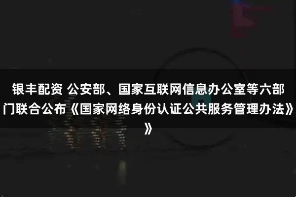 银丰配资 公安部、国家互联网信息办公室等六部门联合公布《国家网络身份认证公共服务管理办法》