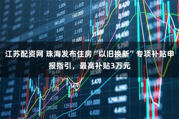 江苏配资网 珠海发布住房“以旧换新”专项补贴申报指引,最高补贴3万元