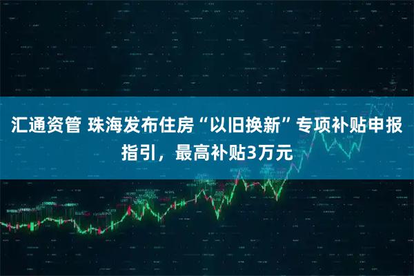 汇通资管 珠海发布住房“以旧换新”专项补贴申报指引,最高补贴3万元