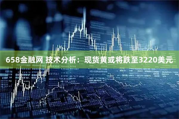 658金融网 技术分析：现货黄或将跌至3220美元