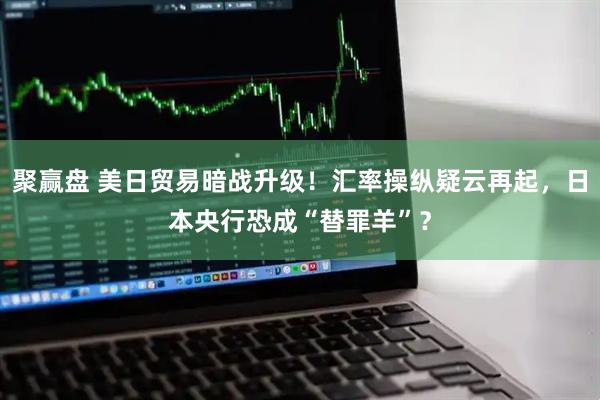 聚赢盘 美日贸易暗战升级！汇率操纵疑云再起，日本央行恐成“替罪羊”？