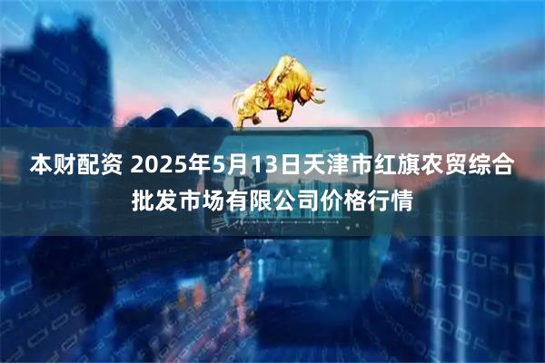 本财配资 2025年5月13日天津市红旗农贸综合批发市场有限公司价格行情