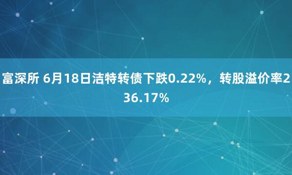 富深所 6月18日洁特转债下跌0.22%,转股溢价率236.17%