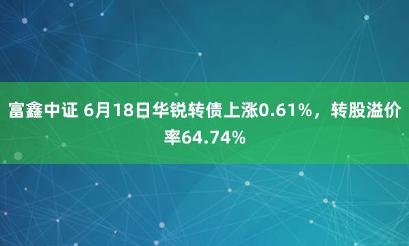 富鑫中证 6月18日华锐转债上涨0.61%，转股溢价率64.74%
