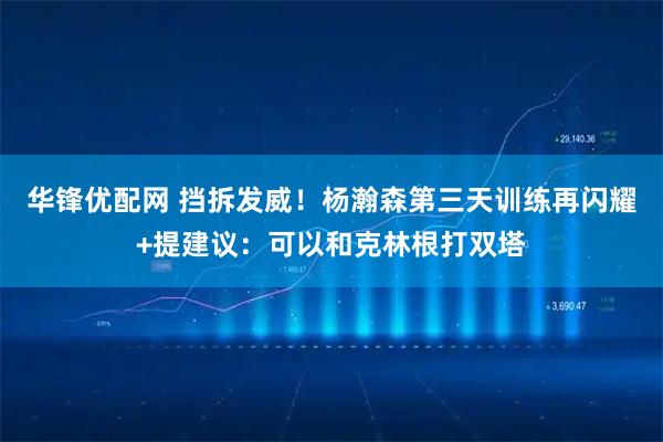 华锋优配网 挡拆发威！杨瀚森第三天训练再闪耀+提建议：可以和克林根打双塔