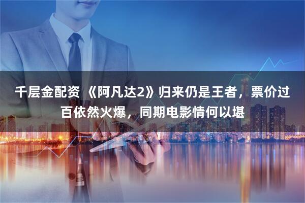 千层金配资 《阿凡达2》归来仍是王者，票价过百依然火爆，同期电影情何以堪