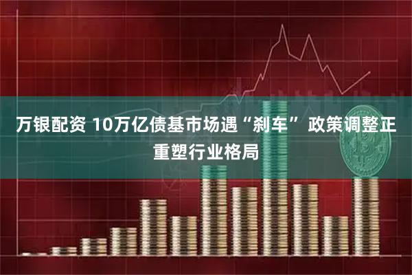 万银配资 10万亿债基市场遇“刹车” 政策调整正重塑行业格局