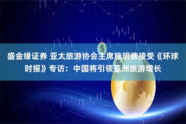 盛金缘证券 亚太旅游协会主席施明德接受《环球时报》专访：中国将引领亚洲旅游增长