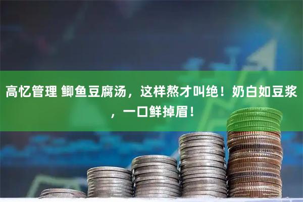 高忆管理 鲫鱼豆腐汤，这样熬才叫绝！奶白如豆浆，一口鲜掉眉！