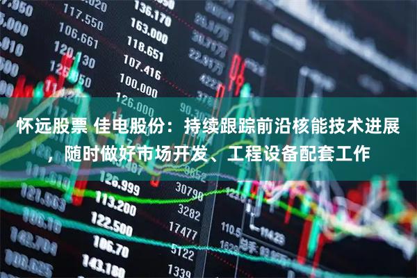 怀远股票 佳电股份：持续跟踪前沿核能技术进展，随时做好市场开发、工程设备配套工作