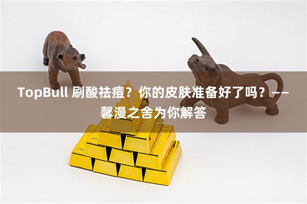 TopBull 刷酸祛痘？你的皮肤准备好了吗？——馨漫之舍为你解答