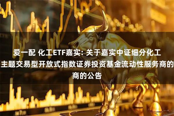 爱一配 化工ETF嘉实: 关于嘉实中证细分化工产业主题交易型开放式指数证券投资基金流动性服务商的公告
