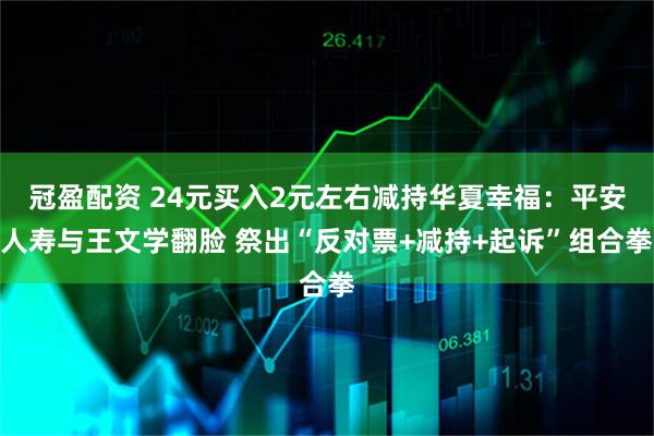 冠盈配资 24元买入2元左右减持华夏幸福：平安人寿与王文学翻脸 祭出“反对票+减持+起诉”组合拳