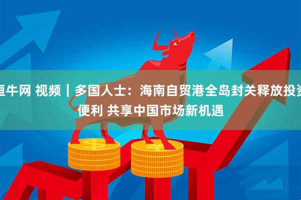 恒牛网 视频｜多国人士：海南自贸港全岛封关释放投资便利 共享中国市场新机遇