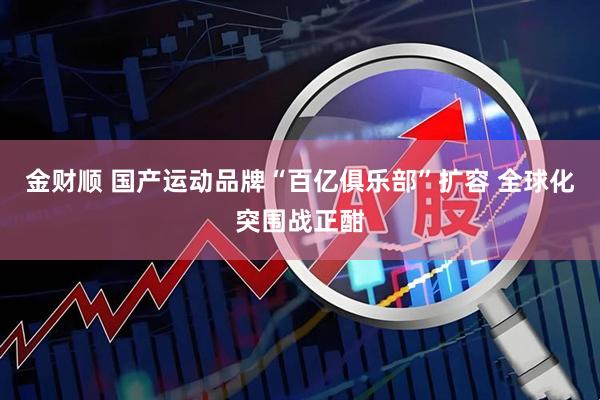 金财顺 国产运动品牌“百亿俱乐部”扩容 全球化突围战正酣