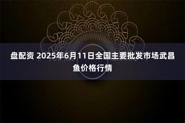 盘配资 2025年6月11日全国主要批发市场武昌鱼价格行情