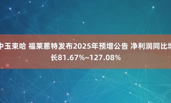 中玉束哈 福莱蒽特发布2025年预增公告 净利润同比增长81.67%~127.08%