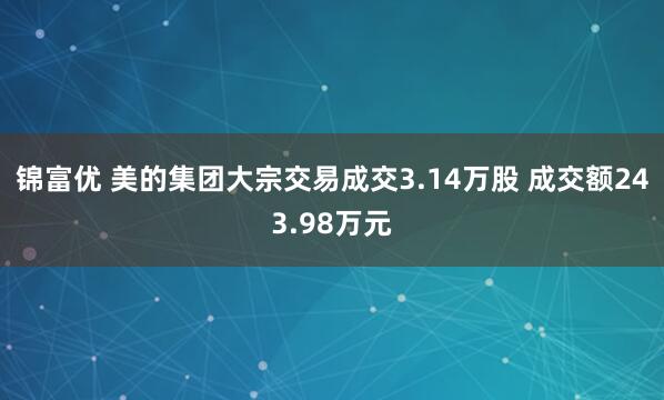 锦富优 美的集团大宗交易成交3.14万股 成交额243.98万元