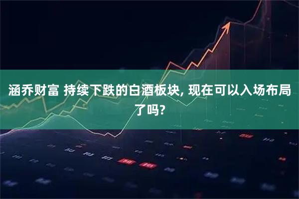 涵乔财富 持续下跌的白酒板块, 现在可以入场布局了吗?