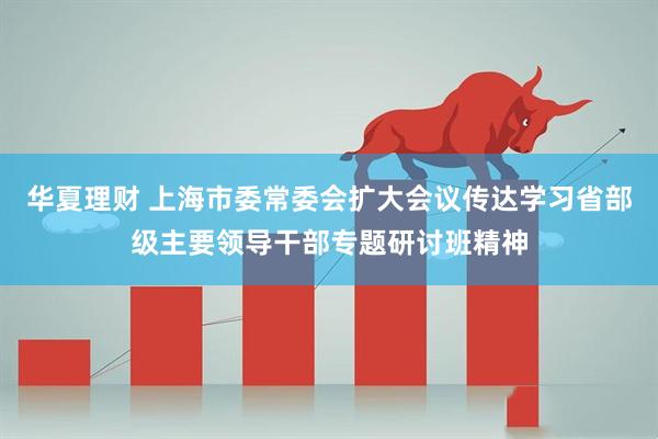 华夏理财 上海市委常委会扩大会议传达学习省部级主要领导干部专题研讨班精神