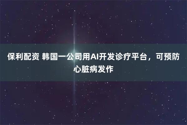 保利配资 韩国一公司用AI开发诊疗平台，可预防心脏病发作