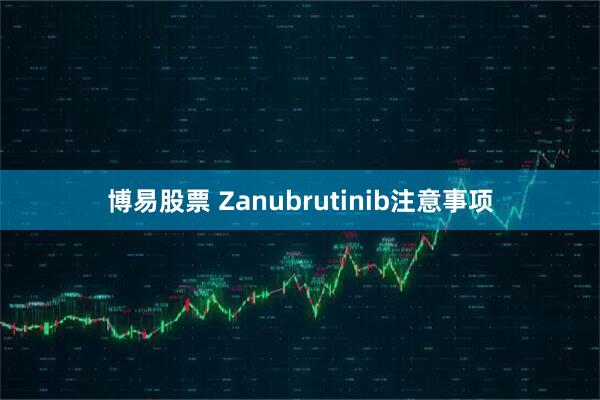 博易股票 Zanubrutinib注意事项