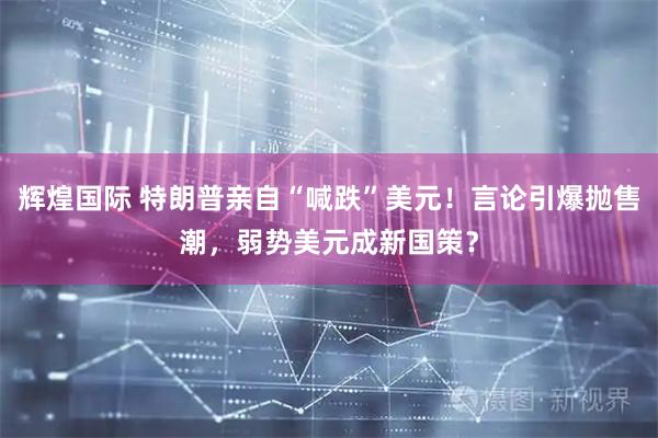 辉煌国际 特朗普亲自“喊跌”美元！言论引爆抛售潮，弱势美元成新国策？