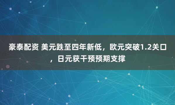 豪泰配资 美元跌至四年新低，欧元突破1.2关口，日元获干预预期支撑