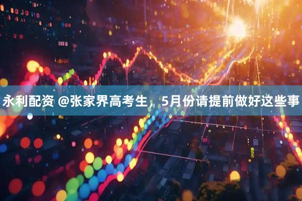 永利配资 @张家界高考生，5月份请提前做好这些事
