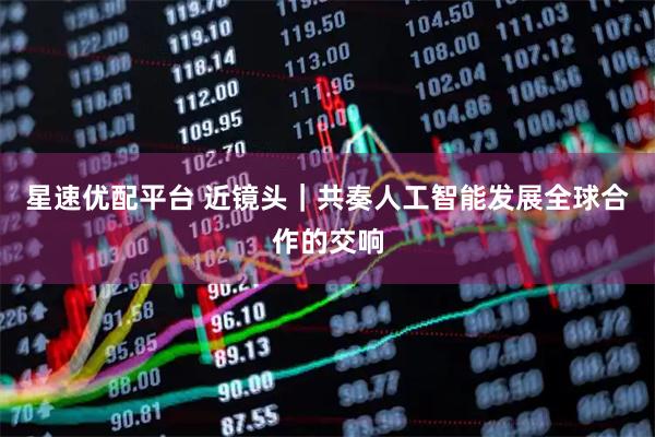 星速优配平台 近镜头|共奏人工智能发展全球合作的交响