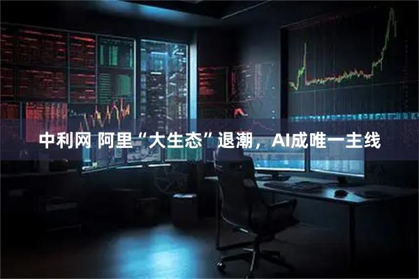 中利网 阿里“大生态”退潮，AI成唯一主线