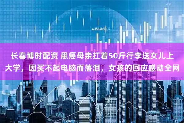 长春博时配资 患癌母亲扛着50斤行李送女儿上大学，因买不起电脑而落泪，女孩的回应感动全网